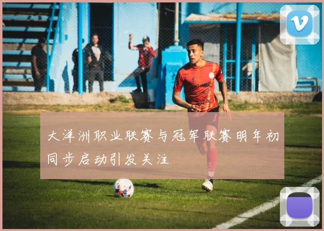 大洋洲职业联赛与冠军联赛明年初同步启动引发关注