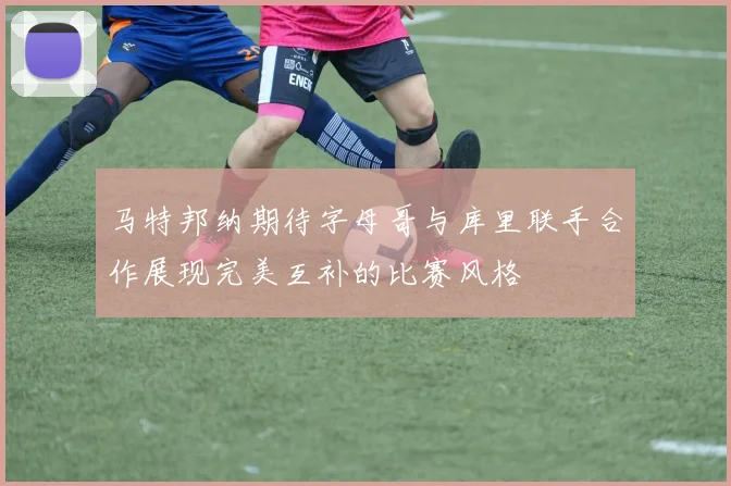 马特邦纳期待字母哥与库里联手合作展现完美互补的比赛风格