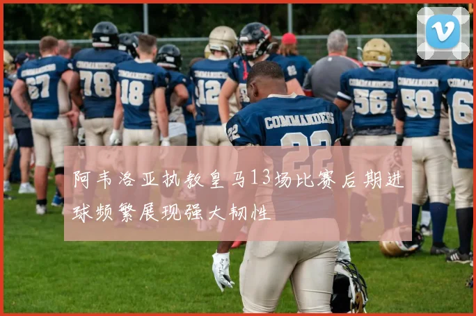 阿韦洛亚执教皇马13场比赛后期进球频繁展现强大韧性