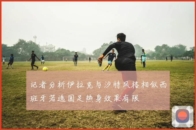 记者分析伊拉克与沙特风格相似西班牙若选国足热身效果有限