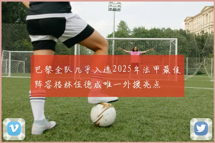 巴黎全队几乎入选2025年法甲最佳阵容格林伍德成唯一外援亮点