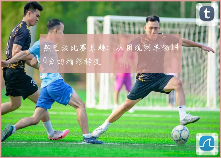热巴谈比赛乐趣：从困境到单场140分的精彩转变
