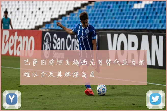 巴萨旧将坦言梅西无可替代亚马尔难以企及其辉煌高度