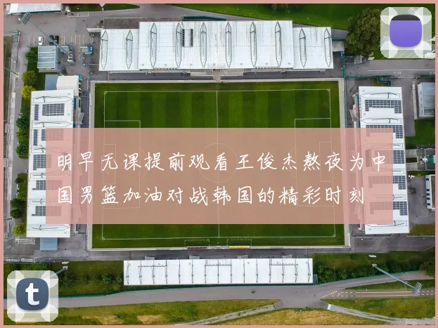 明早无课提前观看王俊杰熬夜为中国男篮加油对战韩国的精彩时刻