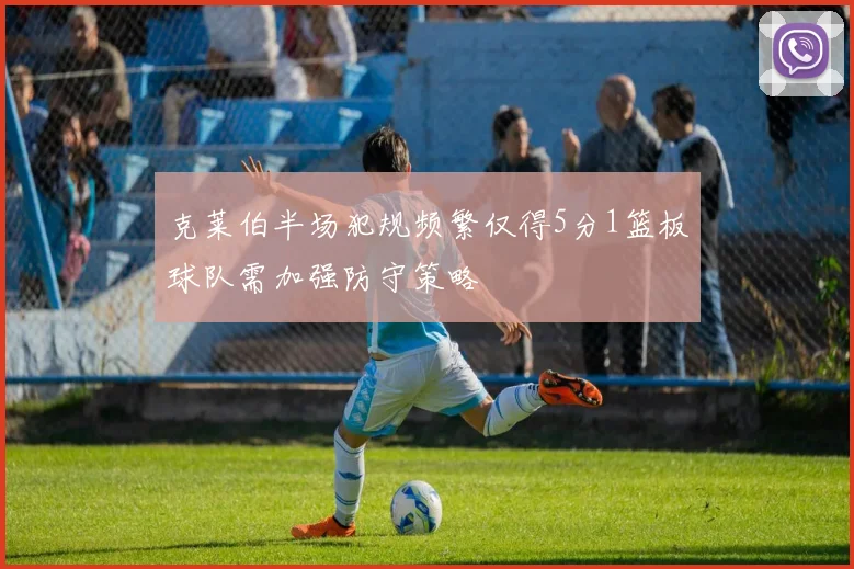 克莱伯半场犯规频繁仅得5分1篮板球队需加强防守策略