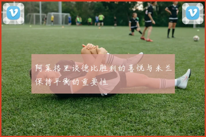 阿莱格里谈德比胜利的喜悦与米兰保持平衡的重要性