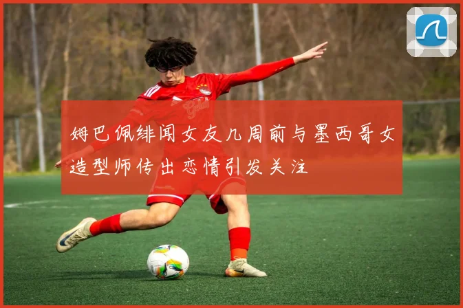 姆巴佩绯闻女友几周前与墨西哥女造型师传出恋情引发关注