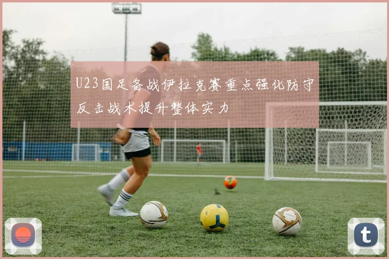 U23国足备战伊拉克赛重点强化防守反击战术提升整体实力